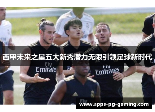 西甲未来之星五大新秀潜力无限引领足球新时代