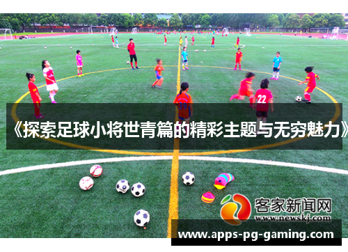 《探索足球小将世青篇的精彩主题与无穷魅力》