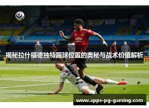 揭秘拉什福德独特踢球位置的奥秘与战术价值解析