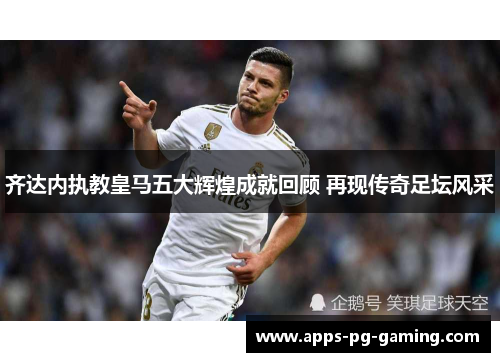 齐达内执教皇马五大辉煌成就回顾 再现传奇足坛风采