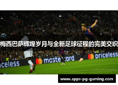 梅西巴萨辉煌岁月与全新足球征程的完美交织 梅西巴萨辉煌岁月与全新足球征程的完美交织