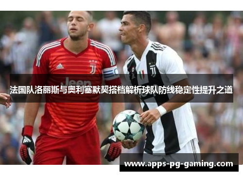 法国队洛丽斯与奥利塞默契搭档解析球队防线稳定性提升之道 法国队洛丽斯与奥利塞默契搭档解析球队防线稳定性提升之道