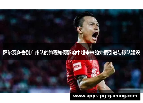 萨尔瓦多告别广州队的旅程如何影响中超未来的外援引进与球队建设