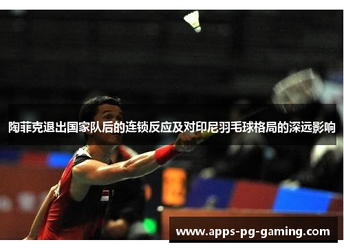 陶菲克退出国家队后的连锁反应及对印尼羽毛球格局的深远影响