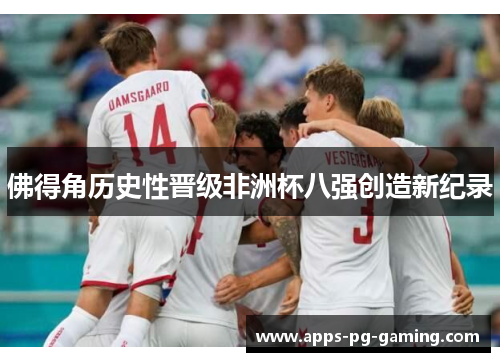 佛得角历史性晋级非洲杯八强创造新纪录 佛得角历史性晋级非洲杯八强创造新纪录